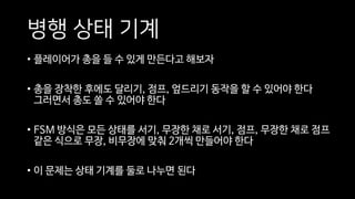병행 상태 기계
• 플레이어가 총을 들 수 있게 만든다고 해보자
• 총을 장착한 후에도 달리기, 점프, 엎드리기 동작을 할 수 있어야 한다
그러면서 총도 쏠 수 있어야 한다
• FSM 방식은 모든 상태를 서기, 무장한 채로 서기, 점프, 무장한 채로 점프
같은 식으로 무장, 비무장에 맞춰 2개씩 만들어야 한다
• 이 문제는 상태 기계를 둘로 나누면 된다
 