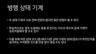 병행 상태 기계
• 두 상태 기계가 서로 전혀 연관이 없다면 좋은 방법이 될 수 있다
• 현실적으로는 점프 도중에는 총을 못 쏜다는 식으로 복수의 상태 기계가
상호작용해야 할 수도 있다
• 이를 위해 어떤 상태 코드(총)에서 다른 상태 기계의 상태(점프)가 무엇인지를
검사하는 지저분한 코드를 만들 일이 생길 수도 있다
 