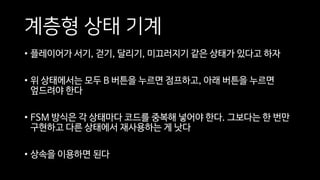 계층형 상태 기계
• 플레이어가 서기, 걷기, 달리기, 미끄러지기 같은 상태가 있다고 하자
• 위 상태에서는 모두 B 버튼을 누르면 점프하고, 아래 버튼을 누르면
엎드려야 한다
• FSM 방식은 각 상태마다 코드를 중복해 넣어야 한다. 그보다는 한 번만
구현하고 다른 상태에서 재사용하는 게 낫다
• 상속을 이용하면 된다
 