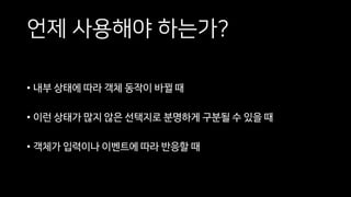 언제 사용해야 하는가?
• 내부 상태에 따라 객체 동작이 바뀔 때
• 이런 상태가 많지 않은 선택지로 분명하게 구분될 수 있을 때
• 객체가 입력이나 이벤트에 따라 반응할 때
 