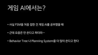 게임 AI에서는?
• 사실 FSM을 처음 접한 건 게임 AI를 공부했을 때
• 근데 요즘은 안 쓴다고 하더라…
• Behavior Tree 나 Planning System을 더 많이 쓴다고 한다
 