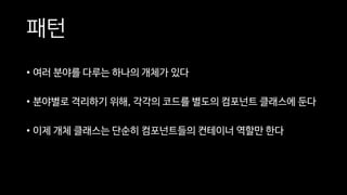 패턴
• 여러 분야를 다루는 하나의 개체가 있다
• 분야별로 격리하기 위해, 각각의 코드를 별도의 컴포넌트 클래스에 둔다
• 이제 개체 클래스는 단순히 컴포넌트들의 컨테이너 역할만 한다
 