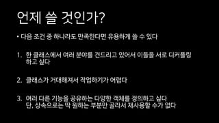 언제 쓸 것인가?
• 다음 조건 중 하나라도 만족한다면 유용하게 쓸 수 있다
1. 한 클래스에서 여러 분야를 건드리고 있어서 이들을 서로 디커플링
하고 싶다
2. 클래스가 거대해져서 작업하기가 어렵다
3. 여러 다른 기능을 공유하는 다양한 객체를 정의하고 싶다
단, 상속으로는 딱 원하는 부분만 골라서 재사용할 수가 없다
 