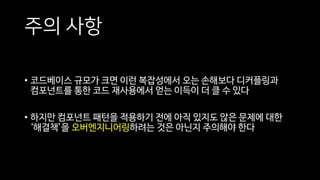 주의 사항
• 코드베이스 규모가 크면 이런 복잡성에서 오는 손해보다 디커플링과
컴포넌트를 통한 코드 재사용에서 얻는 이득이 더 클 수 있다
• 하지만 컴포넌트 패턴을 적용하기 전에 아직 있지도 않은 문제에 대한
‘해결책’을 오버엔지니어링하려는 것은 아닌지 주의해야 한다
 