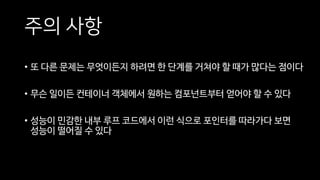 주의 사항
• 또 다른 문제는 무엇이든지 하려면 한 단계를 거쳐야 할 때가 많다는 점이다
• 무슨 일이든 컨테이너 객체에서 원하는 컴포넌트부터 얻어야 할 수 있다
• 성능이 민감한 내부 루프 코드에서 이런 식으로 포인터를 따라가다 보면
성능이 떨어질 수 있다
 