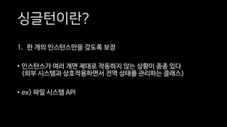 싱글턴이란?
1. 한 개의 인스턴스만을 갖도록 보장
• 인스턴스가 여러 개면 제대로 작동하지 않는 상황이 종종 있다
(외부 시스템과 상호작용하면서 전역 상태를 관리하는 클래스)
• ex) 파일 시스템 API
 