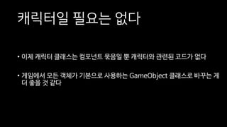 캐릭터일 필요는 없다
• 이제 캐릭터 클래스는 컴포넌트 묶음일 뿐 캐릭터와 관련된 코드가 없다
• 게임에서 모든 객체가 기본으로 사용하는 GameObject 클래스로 바꾸는 게
더 좋을 것 같다
 