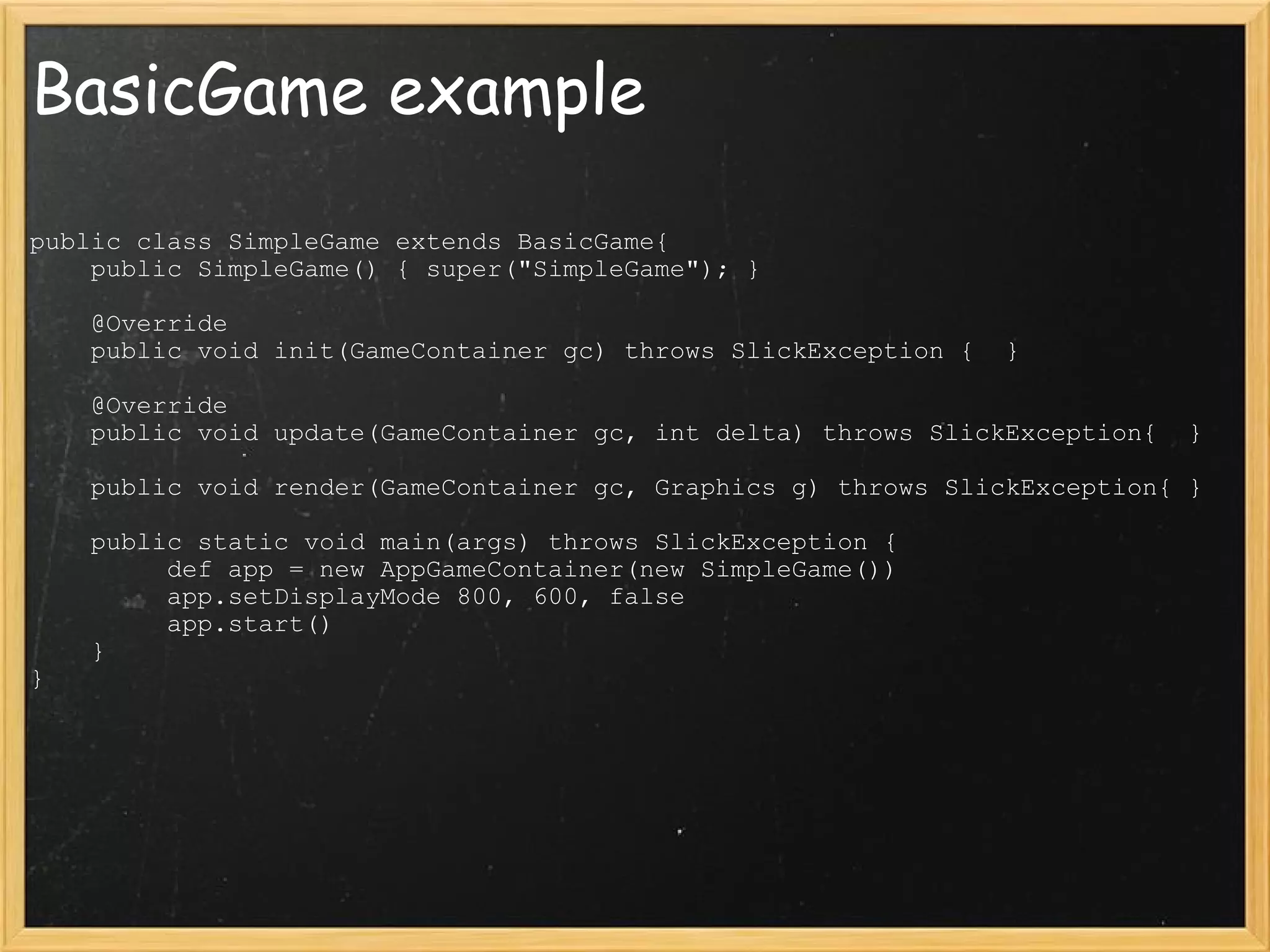 BasicGame example public class SimpleGame extends BasicGame{      public SimpleGame() { super(&quot;SimpleGame&quot;); }        @Override      public void init(GameContainer gc) throws SlickException {  }        @Override      public void update(GameContainer gc, int delta) throws SlickException{  }        public void render(GameContainer gc, Graphics g) throws SlickException{ }        public static void main(args) throws SlickException {           def app = new AppGameContainer(new SimpleGame())           app.setDisplayMode 800, 600, false           app.start()      } } 