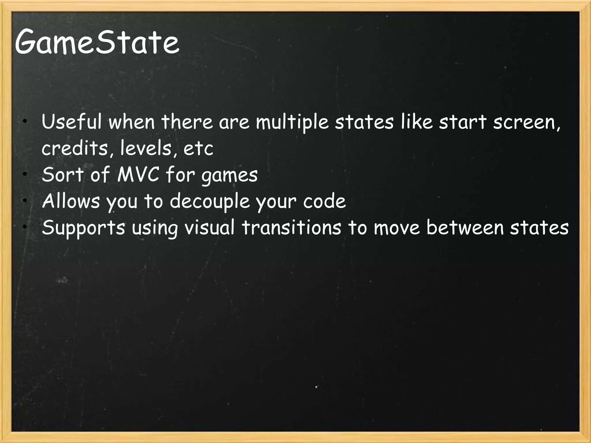 GameState Useful when there are multiple states like start screen, credits, levels, etc Sort of MVC for games Allows you to decouple your code Supports using visual transitions to move between states  