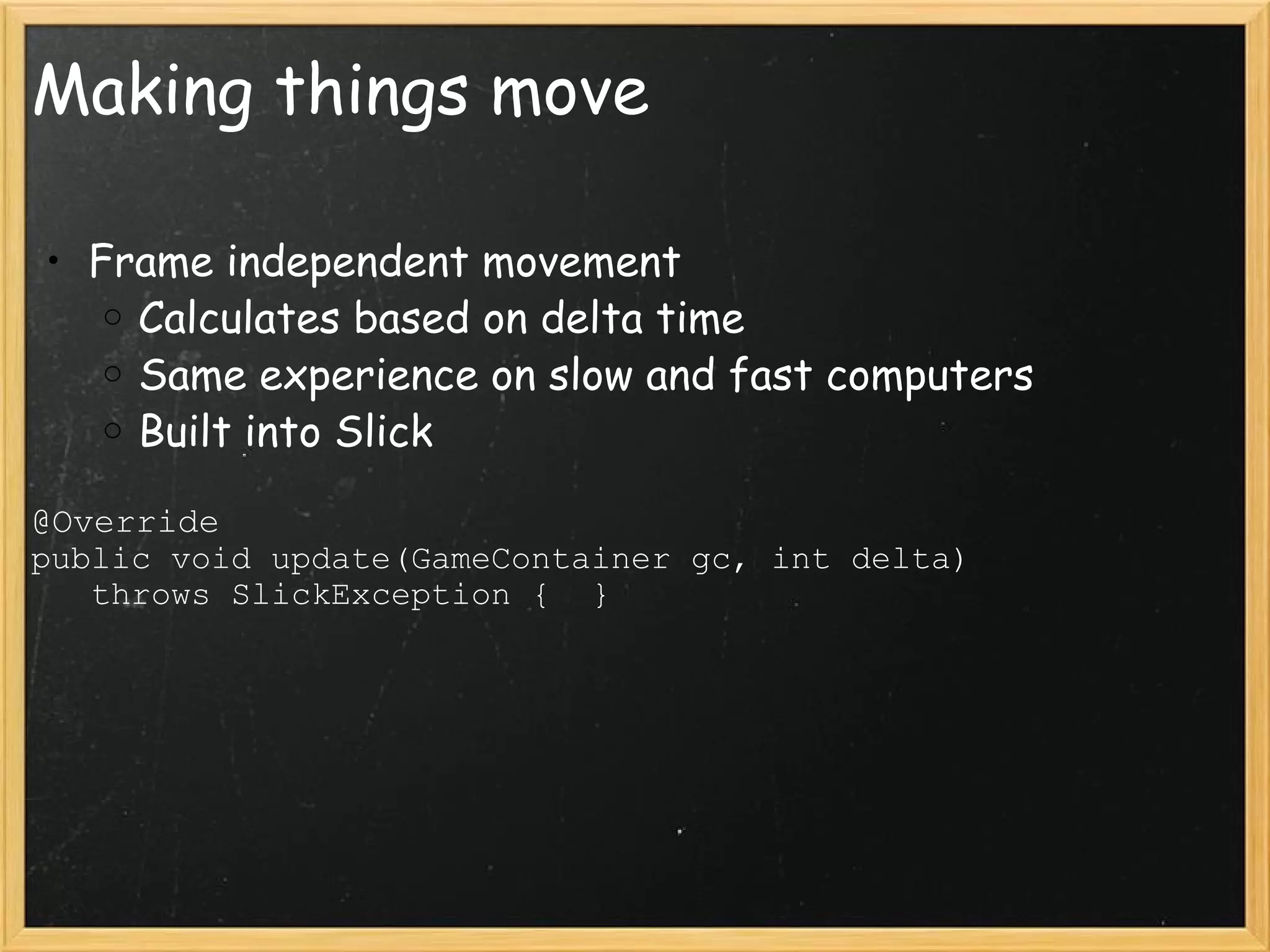 Making things move Frame independent movement Calculates based on delta time Same experience on slow and fast computers Built into Slick @Override public void update(GameContainer gc, int delta)                throws SlickException {  } 