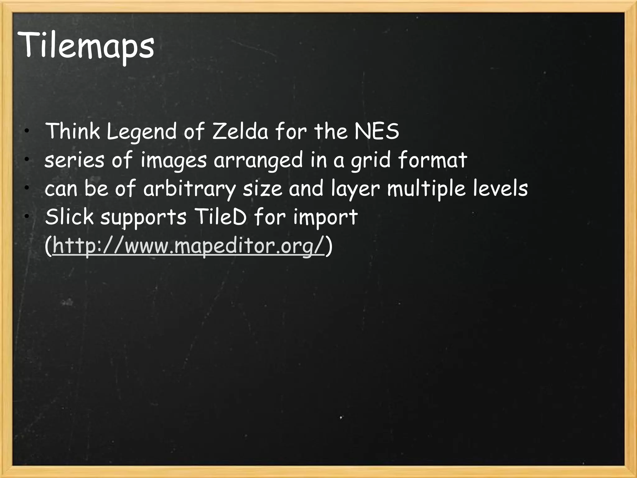 Tilemaps Think Legend of Zelda for the NES series of images arranged in a grid format can be of arbitrary size and layer multiple levels Slick supports TileD for import ( http://www.mapeditor.org/ ) 