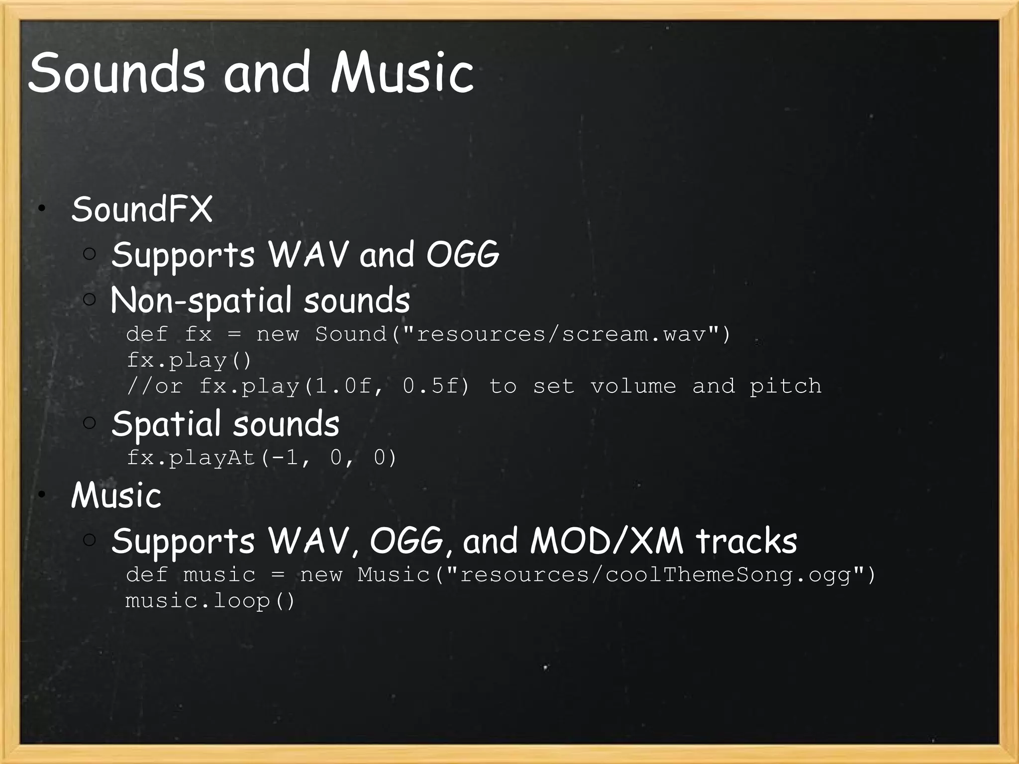 Sounds and Music SoundFX Supports WAV and OGG Non-spatial sounds         def fx = new Sound(&quot;resources/scream.wav&quot;)         fx.play()         //or fx.play(1.0f, 0.5f) to set volume and pitch Spatial sounds         fx.playAt(-1, 0, 0) Music Supports WAV, OGG, and MOD/XM tracks         def music = new Music(&quot;resources/coolThemeSong.ogg&quot;)         music.loop() 