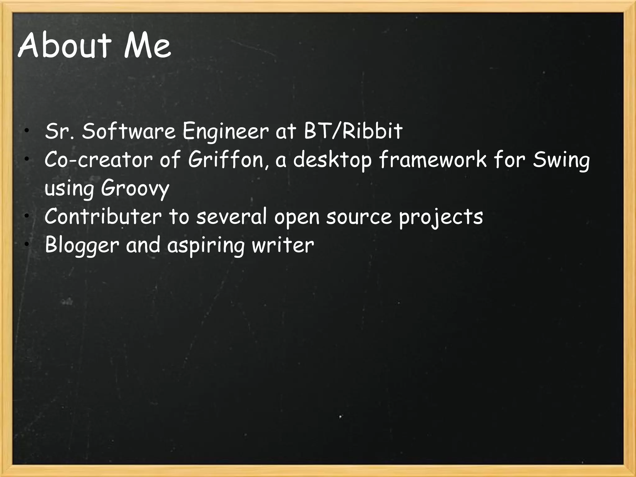About Me Sr. Software Engineer at BT/Ribbit Co-creator of Griffon, a desktop framework for Swing using Groovy Contributer to several open source projects Blogger and aspiring writer 