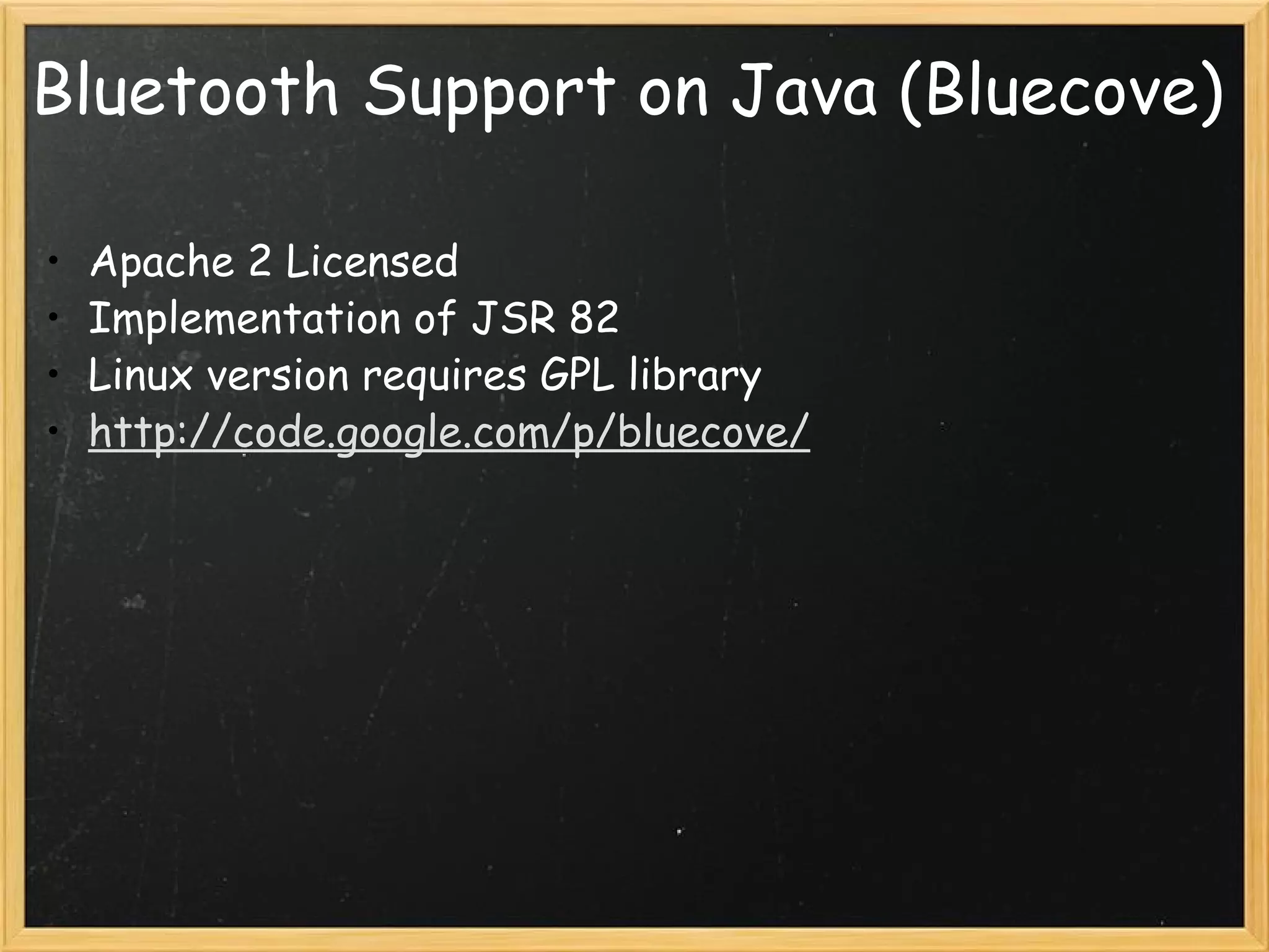 Bluetooth Support on Java (Bluecove) Apache 2 Licensed Implementation of JSR 82 Linux version requires GPL library http://code.google.com/p/bluecove/   