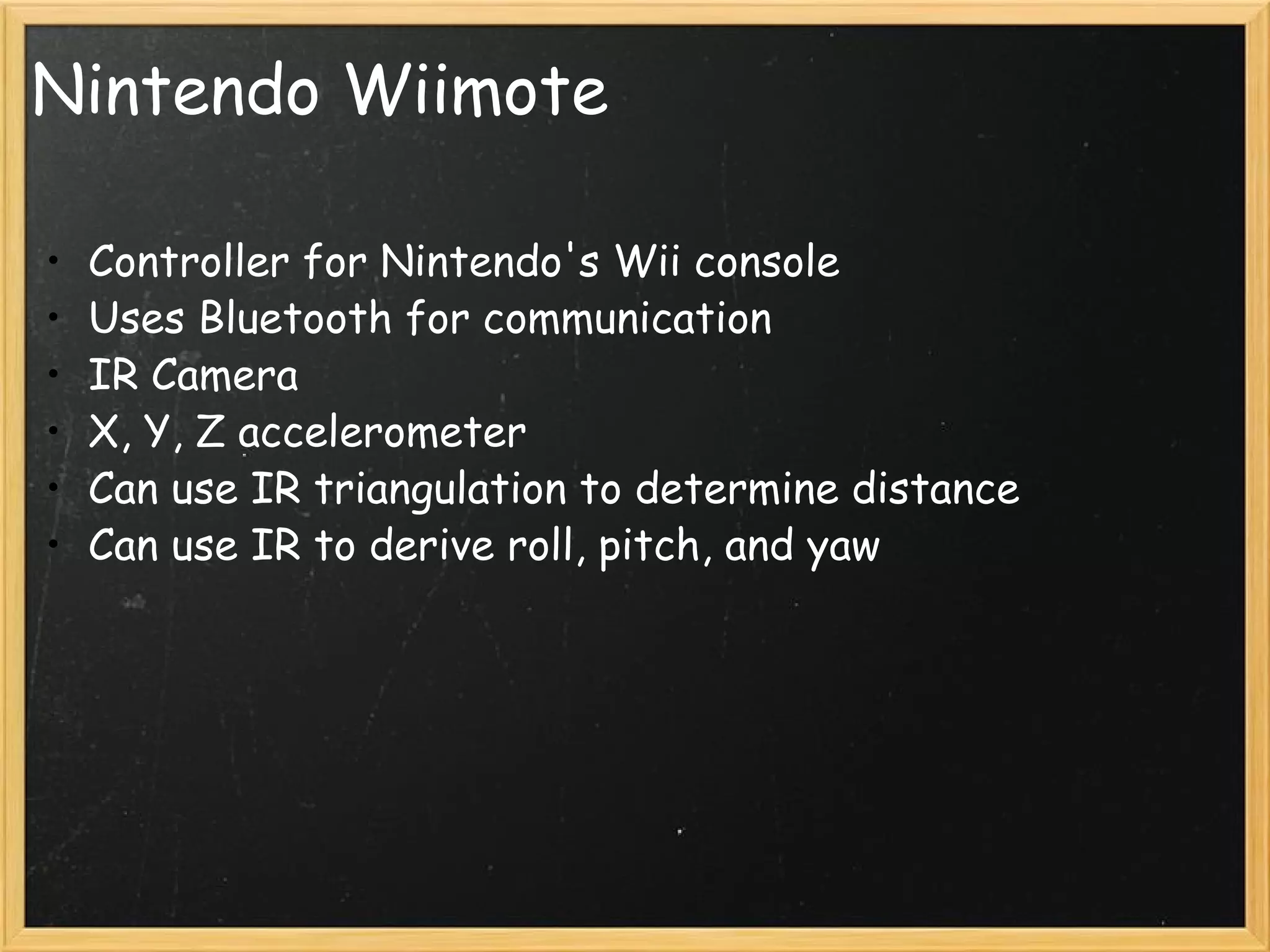 Nintendo Wiimote Controller for Nintendo's Wii console Uses Bluetooth for communication IR Camera X, Y, Z accelerometer Can use IR triangulation to determine distance Can use IR to derive roll, pitch, and yaw 