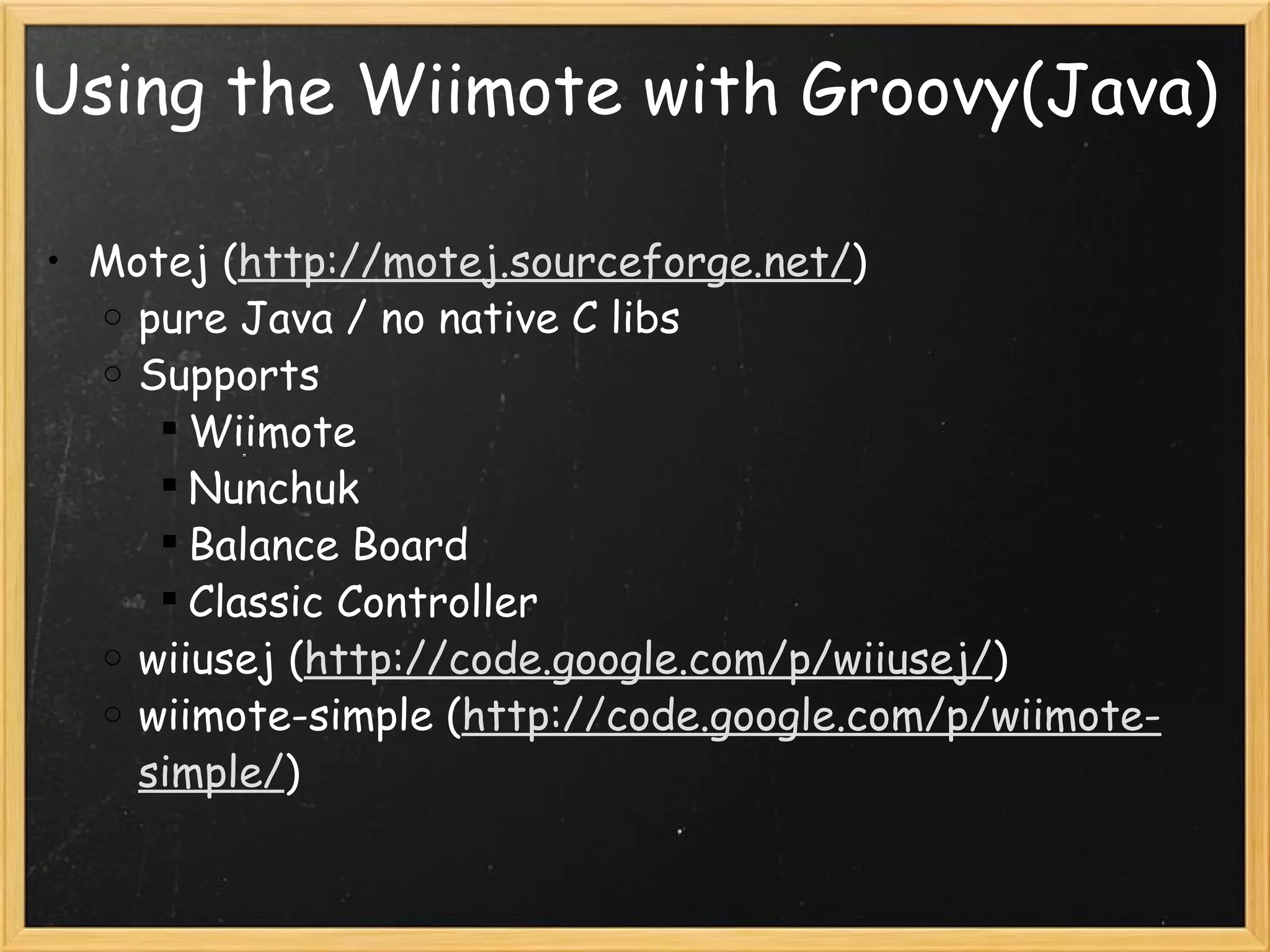 Using the Wiimote with Groovy(Java) Motej ( http://motej.sourceforge.net/ ) pure Java / no native C libs Supports Wiimote Nunchuk Balance Board Classic Controller wiiusej ( http://code.google.com/p/wiiusej/ ) wiimote-simple ( http://code.google.com/p/wiimote-simple/ ) 