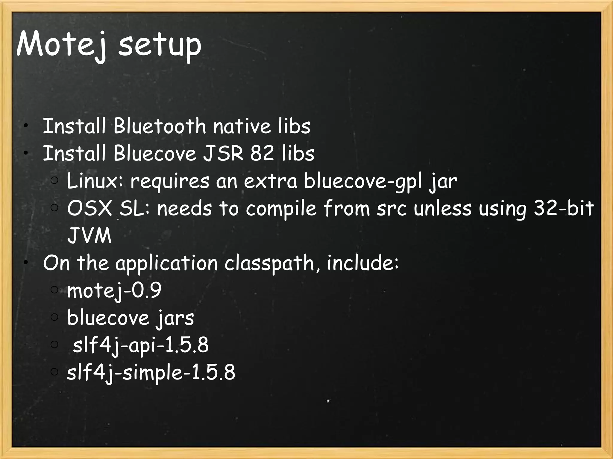 Motej setup Install Bluetooth native libs Install Bluecove JSR 82 libs Linux: requires an extra bluecove-gpl jar OSX SL: needs to compile from src unless using 32-bit JVM On the application classpath, include: motej-0.9 bluecove jars   slf4j-api-1.5.8 slf4j-simple-1.5.8 