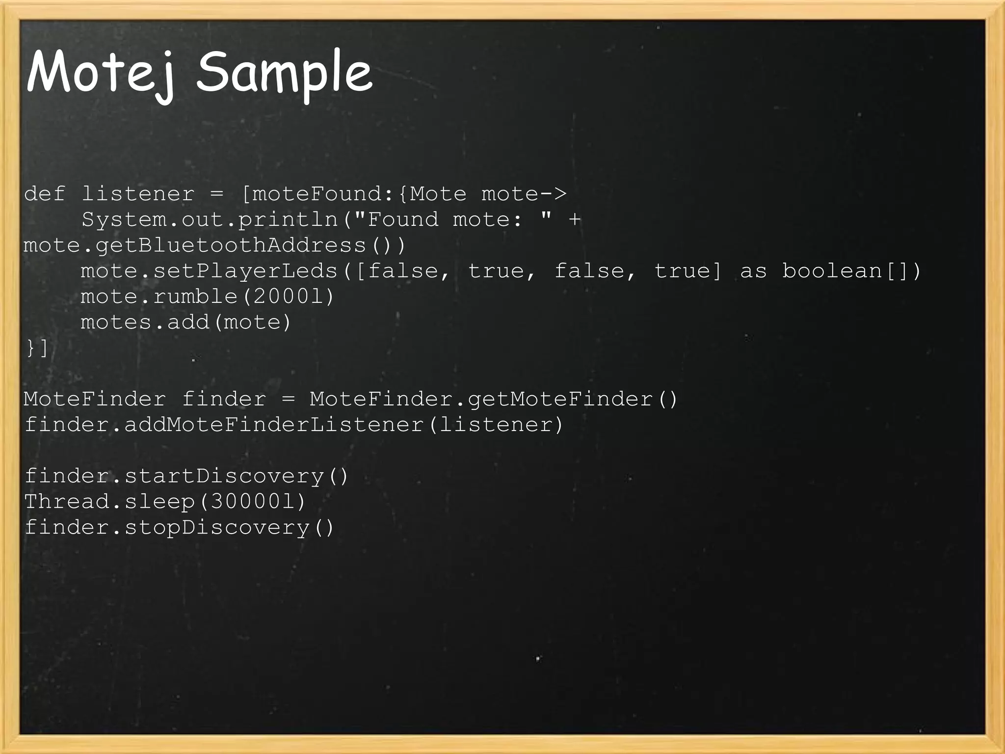 Motej Sample def listener = [moteFound:{Mote mote->      System.out.println(&quot;Found mote: &quot; + mote.getBluetoothAddress())      mote.setPlayerLeds([false, true, false, true] as boolean[])      mote.rumble(2000l)      motes.add(mote) }]                  MoteFinder finder = MoteFinder.getMoteFinder() finder.addMoteFinderListener(listener)                  finder.startDiscovery() Thread.sleep(30000l) finder.stopDiscovery() 
