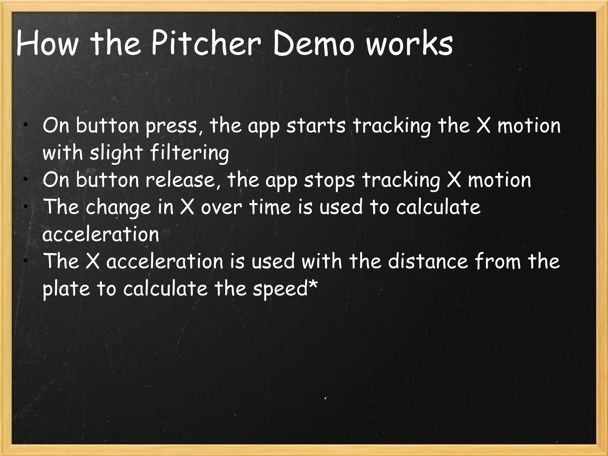How the Pitcher Demo works On button press, the app starts tracking the X motion with slight filtering On button release, the app stops tracking X motion The change in X over time is used to calculate acceleration The X acceleration is used with the distance from the plate to calculate the speed* 
