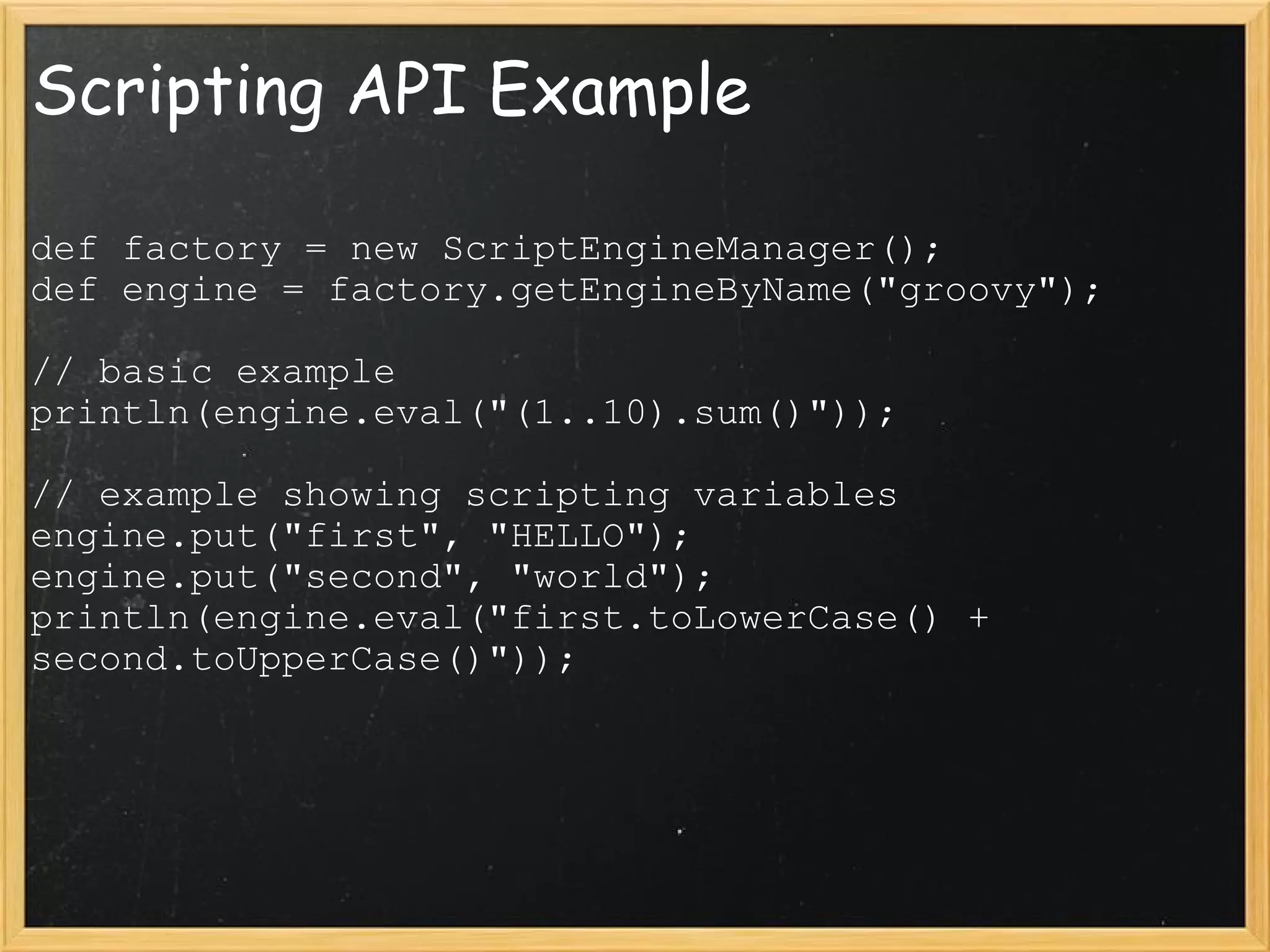Scripting API Example def factory = new ScriptEngineManager();  def engine = factory.getEngineByName(&quot;groovy&quot;);  // basic example  println(engine.eval(&quot;(1..10).sum()&quot;));  // example showing scripting variables  engine.put(&quot;first&quot;, &quot;HELLO&quot;);  engine.put(&quot;second&quot;, &quot;world&quot;); println(engine.eval(&quot;first.toLowerCase() + second.toUpperCase()&quot;)); 