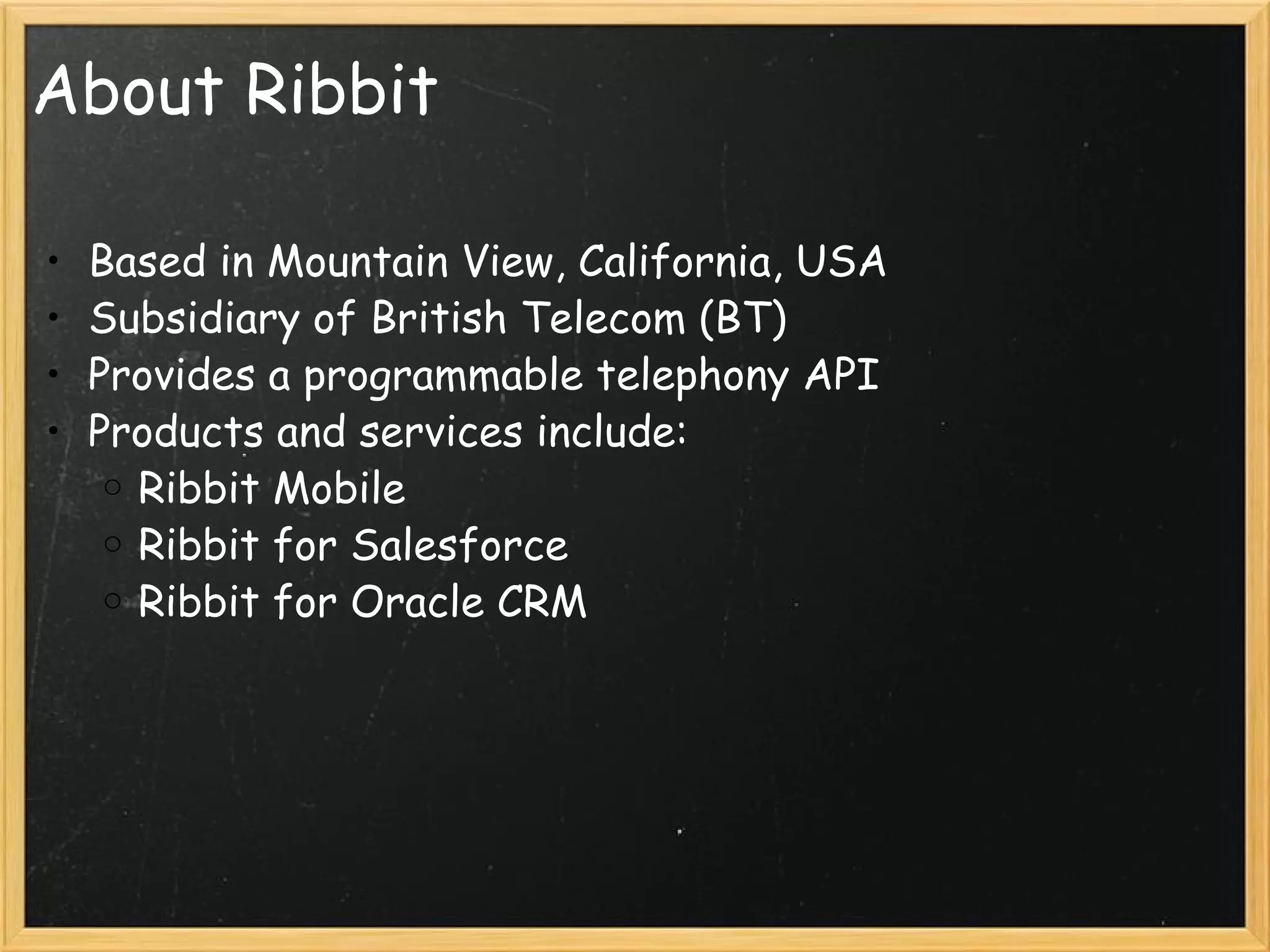About Ribbit Based in Mountain View, California, USA Subsidiary of British Telecom (BT) Provides a programmable telephony API Products and services include: Ribbit Mobile Ribbit for Salesforce Ribbit for Oracle CRM 