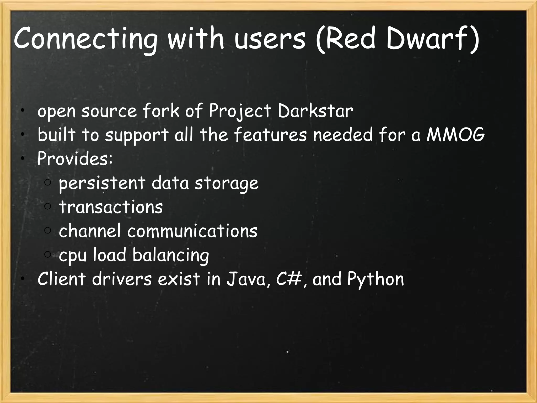 Connecting with users (Red Dwarf) open source fork of Project Darkstar built to support all the features needed for a MMOG Provides: persistent data storage transactions channel communications cpu load balancing Client drivers exist in Java, C#, and Python 