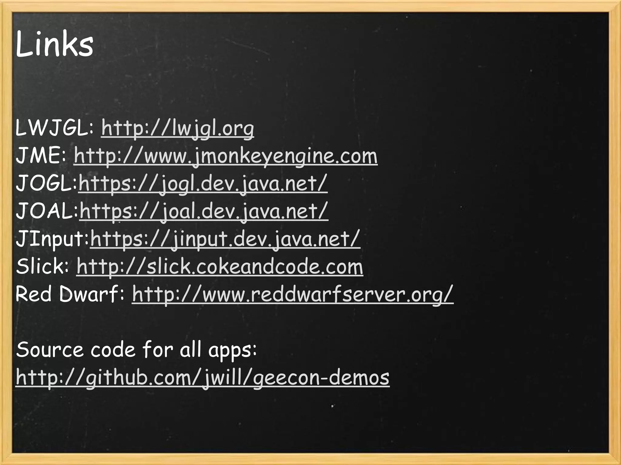 Links LWJGL:  http://lwjgl.org JME:  http://www.jmonkeyengine.com JOGL: https://jogl.dev.java.net/ JOAL: https://joal.dev.java.net/ JInput: https://jinput.dev.java.net/ Slick:  http://slick.cokeandcode.com Red Dwarf:  http://www.reddwarfserver.org/ Source code for all apps: http://github.com/jwill/geecon-demos 