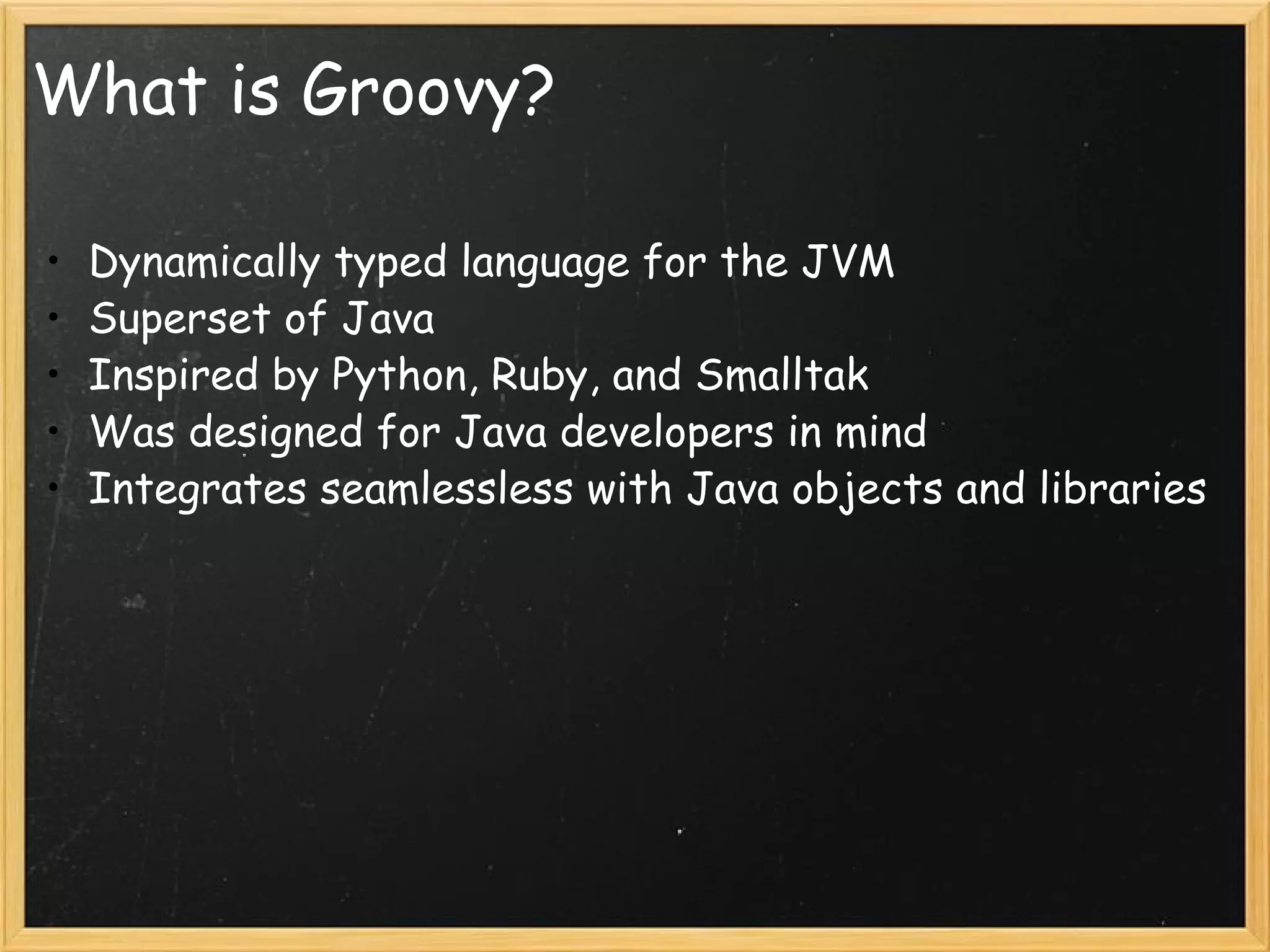 What is Groovy? Dynamically typed language for the JVM Superset of Java Inspired by Python, Ruby, and Smalltak Was designed for Java developers in mind Integrates seamlessless with Java objects and libraries 