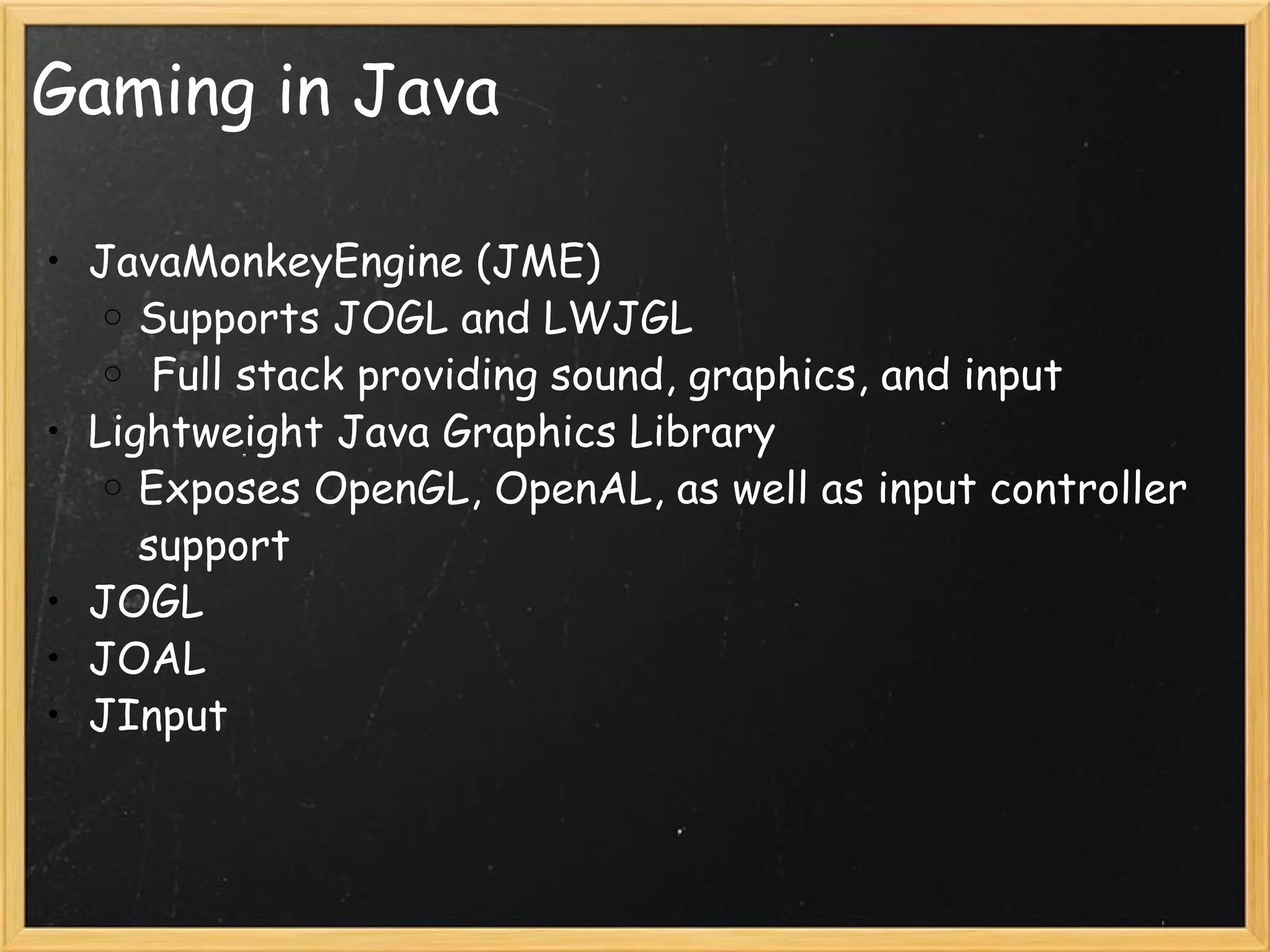 Gaming in Java JavaMonkeyEngine (JME) Supports JOGL and LWJGL   Full stack providing sound, graphics, and input Lightweight Java Graphics Library Exposes OpenGL, OpenAL, as well as input controller support JOGL JOAL JInput 