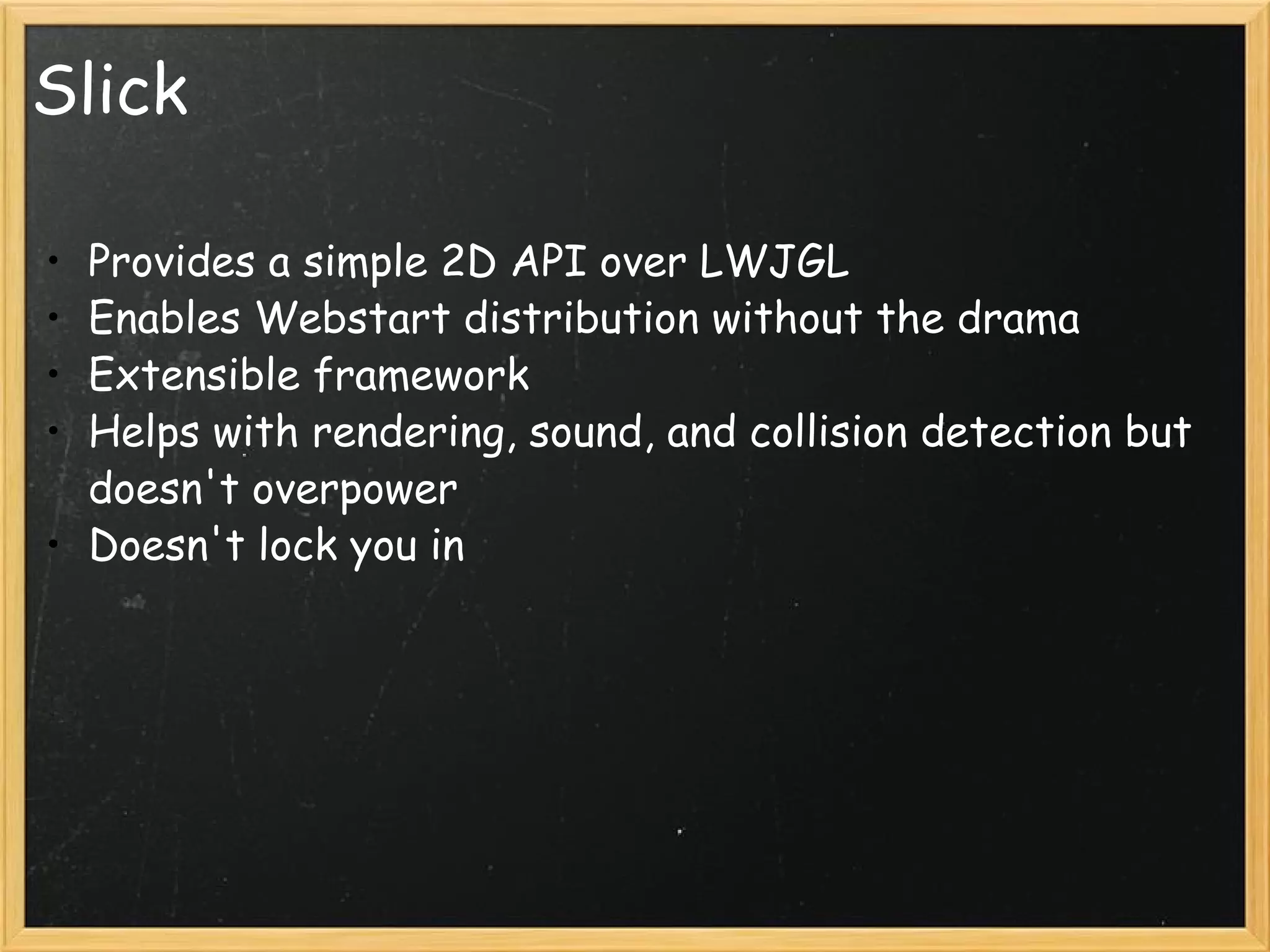 Slick Provides a simple 2D API over LWJGL Enables Webstart distribution without the drama Extensible framework Helps with rendering, sound, and collision detection but doesn't overpower Doesn't lock you in 