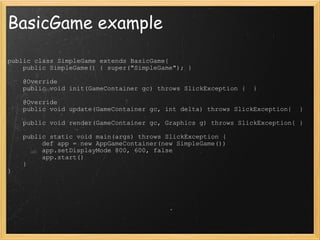 BasicGame example public class SimpleGame extends BasicGame{      public SimpleGame() { super(&quot;SimpleGame&quot;); }        @Override      public void init(GameContainer gc) throws SlickException {  }        @Override      public void update(GameContainer gc, int delta) throws SlickException{  }        public void render(GameContainer gc, Graphics g) throws SlickException{ }        public static void main(args) throws SlickException {           def app = new AppGameContainer(new SimpleGame())           app.setDisplayMode 800, 600, false           app.start()      } } 
