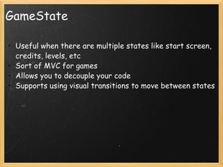 GameState Useful when there are multiple states like start screen, credits, levels, etc Sort of MVC for games Allows you to decouple your code Supports using visual transitions to move between states  