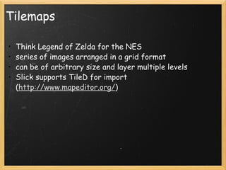Tilemaps Think Legend of Zelda for the NES series of images arranged in a grid format can be of arbitrary size and layer multiple levels Slick supports TileD for import ( http://www.mapeditor.org/ ) 