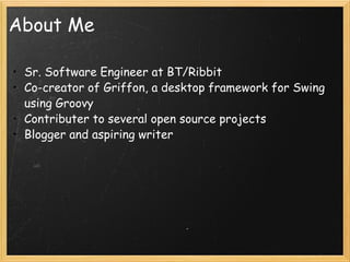 About Me Sr. Software Engineer at BT/Ribbit Co-creator of Griffon, a desktop framework for Swing using Groovy Contributer to several open source projects Blogger and aspiring writer 