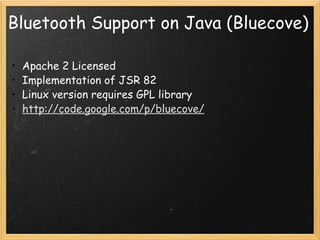 Bluetooth Support on Java (Bluecove) Apache 2 Licensed Implementation of JSR 82 Linux version requires GPL library http://code.google.com/p/bluecove/   