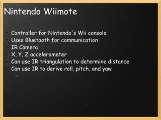 Nintendo Wiimote Controller for Nintendo's Wii console Uses Bluetooth for communication IR Camera X, Y, Z accelerometer Can use IR triangulation to determine distance Can use IR to derive roll, pitch, and yaw 