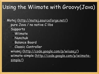 Using the Wiimote with Groovy(Java) Motej ( http://motej.sourceforge.net/ ) pure Java / no native C libs Supports Wiimote Nunchuk Balance Board Classic Controller wiiusej ( http://code.google.com/p/wiiusej/ ) wiimote-simple ( http://code.google.com/p/wiimote-simple/ ) 