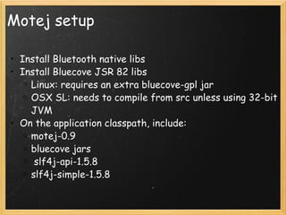 Motej setup Install Bluetooth native libs Install Bluecove JSR 82 libs Linux: requires an extra bluecove-gpl jar OSX SL: needs to compile from src unless using 32-bit JVM On the application classpath, include: motej-0.9 bluecove jars   slf4j-api-1.5.8 slf4j-simple-1.5.8 