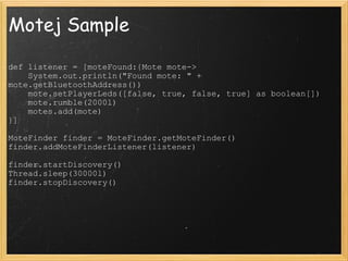 Motej Sample def listener = [moteFound:{Mote mote->      System.out.println(&quot;Found mote: &quot; + mote.getBluetoothAddress())      mote.setPlayerLeds([false, true, false, true] as boolean[])      mote.rumble(2000l)      motes.add(mote) }]                  MoteFinder finder = MoteFinder.getMoteFinder() finder.addMoteFinderListener(listener)                  finder.startDiscovery() Thread.sleep(30000l) finder.stopDiscovery() 