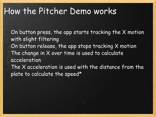 How the Pitcher Demo works On button press, the app starts tracking the X motion with slight filtering On button release, the app stops tracking X motion The change in X over time is used to calculate acceleration The X acceleration is used with the distance from the plate to calculate the speed* 