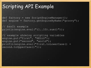 Scripting API Example def factory = new ScriptEngineManager();  def engine = factory.getEngineByName(&quot;groovy&quot;);  // basic example  println(engine.eval(&quot;(1..10).sum()&quot;));  // example showing scripting variables  engine.put(&quot;first&quot;, &quot;HELLO&quot;);  engine.put(&quot;second&quot;, &quot;world&quot;); println(engine.eval(&quot;first.toLowerCase() + second.toUpperCase()&quot;)); 