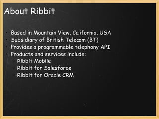 About Ribbit Based in Mountain View, California, USA Subsidiary of British Telecom (BT) Provides a programmable telephony API Products and services include: Ribbit Mobile Ribbit for Salesforce Ribbit for Oracle CRM 