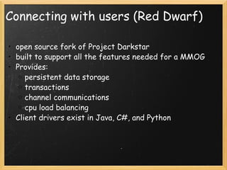 Connecting with users (Red Dwarf) open source fork of Project Darkstar built to support all the features needed for a MMOG Provides: persistent data storage transactions channel communications cpu load balancing Client drivers exist in Java, C#, and Python 