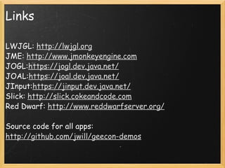 Links LWJGL:  http://lwjgl.org JME:  http://www.jmonkeyengine.com JOGL: https://jogl.dev.java.net/ JOAL: https://joal.dev.java.net/ JInput: https://jinput.dev.java.net/ Slick:  http://slick.cokeandcode.com Red Dwarf:  http://www.reddwarfserver.org/ Source code for all apps: http://github.com/jwill/geecon-demos 