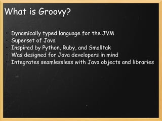 What is Groovy? Dynamically typed language for the JVM Superset of Java Inspired by Python, Ruby, and Smalltak Was designed for Java developers in mind Integrates seamlessless with Java objects and libraries 