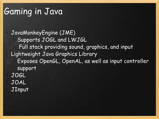 Gaming in Java JavaMonkeyEngine (JME) Supports JOGL and LWJGL   Full stack providing sound, graphics, and input Lightweight Java Graphics Library Exposes OpenGL, OpenAL, as well as input controller support JOGL JOAL JInput 