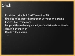 Slick Provides a simple 2D API over LWJGL Enables Webstart distribution without the drama Extensible framework Helps with rendering, sound, and collision detection but doesn't overpower Doesn't lock you in 