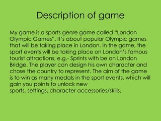 Description of game
My game is a sports genre game called “London
Olympic Games”. It’s about popular Olympic games
that will be taking place in London. In the game, the
sport events will be taking place on London’s famous
tourist attractions, e.g.- Sprints with be on London
Bridge. The player can design his own character and
chose the country to represent. The aim of the game
is to win as many medals in the sport events, which will
gain you points to unlock new
sports, settings, character accessories/skills.
 