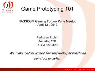 Game Prototyping 101

     NASSCOM Gaming Forum- Pune Meetup
              April 13 , 2013



                Rudrasen Sitoleh
                 Founder, CEO
                7 Levels Studios

We make casual games for self-help,personal and
               spiritual growth.
 