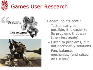 Games User Research

          • General points cont.:
            – Test as early as
              possible, it is easier to
              fix problems that way
              (then test again)
            – Listen to problems, but
              not necessarily solutions
            – Fun, balance,
              mechanics, (and raised
              awareness)
 